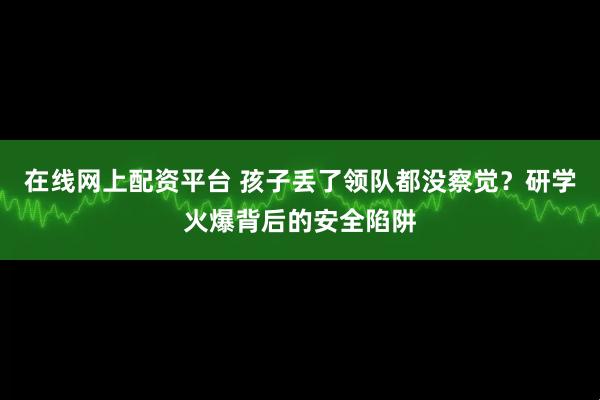在线网上配资平台 孩子丢了领队都没察觉?研学火爆背后的安全陷阱