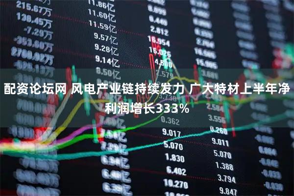 配资论坛网 风电产业链持续发力 广大特材上半年净利润增长333%