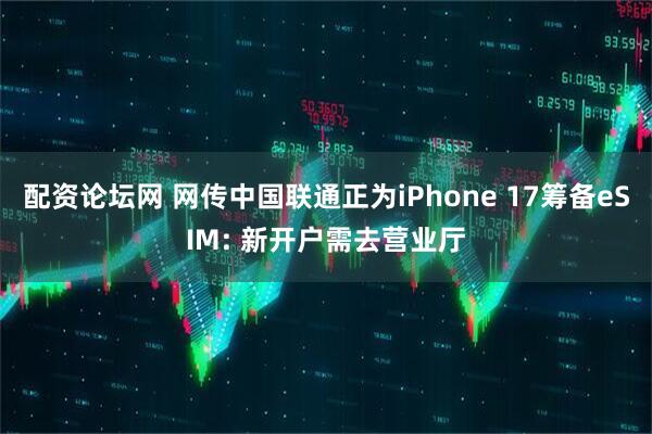 配资论坛网 网传中国联通正为iPhone 17筹备eSIM: 新开户需去营业厅