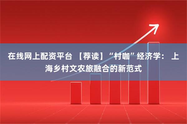 在线网上配资平台 【荐读】“村咖”经济学： 上海乡村文农旅融合的新范式