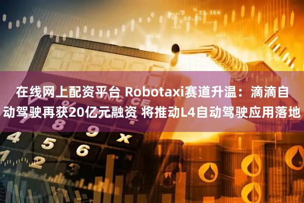 在线网上配资平台 Robotaxi赛道升温:滴滴自动驾驶再获20亿元融资 将推动L4自动驾驶应用落地