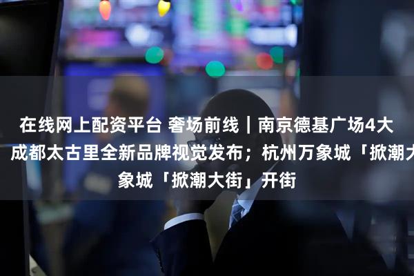 在线网上配资平台 奢场前线|南京德基广场4大首店亮相;成都太古里全新品牌视觉发布;杭州万象城「掀潮大街」开街
