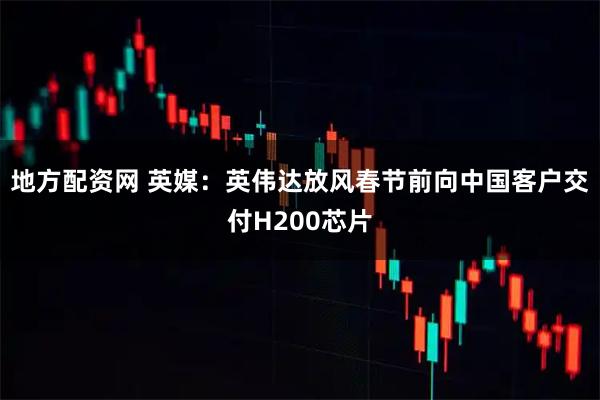 地方配资网 英媒：英伟达放风春节前向中国客户交付H200芯片