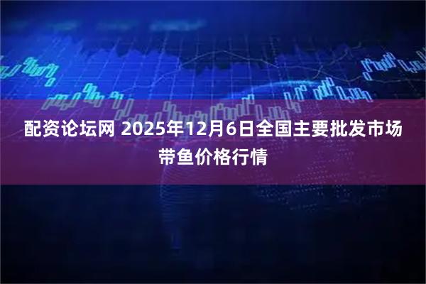 配资论坛网 2025年12月6日全国主要批发市场带鱼价格行情