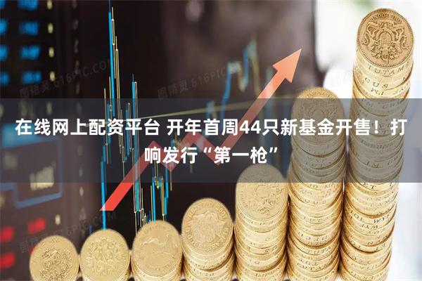 在线网上配资平台 开年首周44只新基金开售！打响发行“第一枪”
