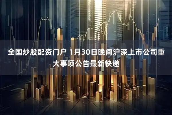 全国炒股配资门户 1月30日晚间沪深上市公司重大事项公告最新快递