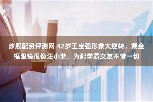 炒股配资评测网 42岁王宝强形象大逆转，戴金框眼镜很像汪小菲，为配学霸女友不惜一切