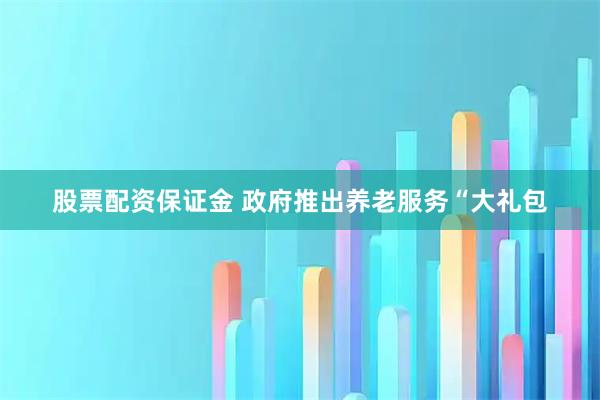 股票配资保证金 政府推出养老服务“大礼包