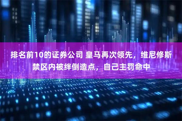 排名前10的证券公司 皇马再次领先，维尼修斯禁区内被绊倒造点，自己主罚命中