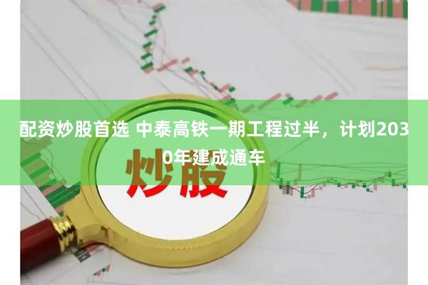 配资炒股首选 中泰高铁一期工程过半，计划2030年建成通车