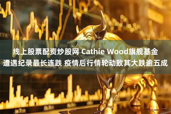 线上股票配资炒股网 Cathie Wood旗舰基金遭遇纪录最长连跌 疫情后行情轮动致其大跌逾五成