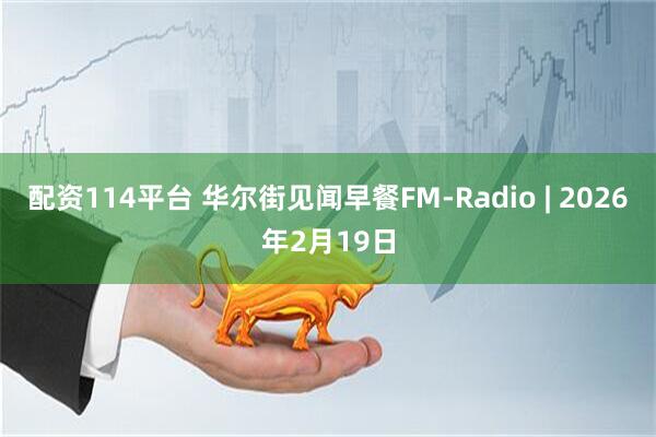 配资114平台 华尔街见闻早餐FM-Radio | 2026年2月19日