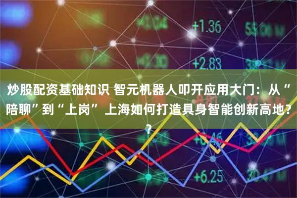 炒股配资基础知识 智元机器人叩开应用大门：从“陪聊”到“上岗” 上海如何打造具身智能创新高地？
