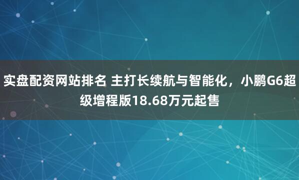 实盘配资网站排名 主打长续航与智能化，小鹏G6超级增程版18.68万元起售