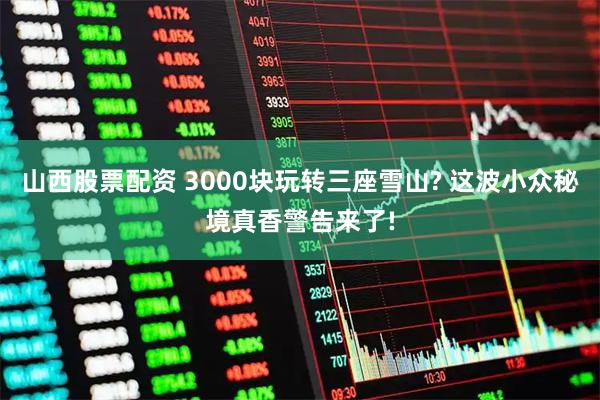 山西股票配资 3000块玩转三座雪山? 这波小众秘境真香警告来了!