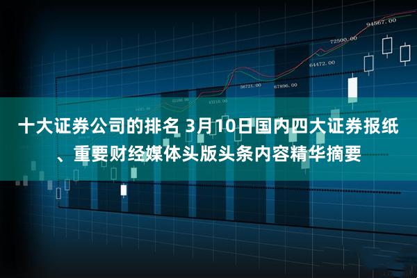 十大证券公司的排名 3月10日国内四大证券报纸、重要财经媒体头版头条内容精华摘要