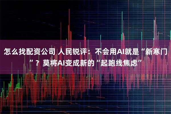 怎么找配资公司 人民锐评：不会用AI就是“新寒门”？莫将AI变成新的“起跑线焦虑”