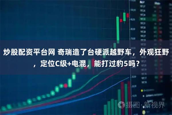 炒股配资平台网 奇瑞造了台硬派越野车，外观狂野，定位C级+电混，能打过豹5吗？