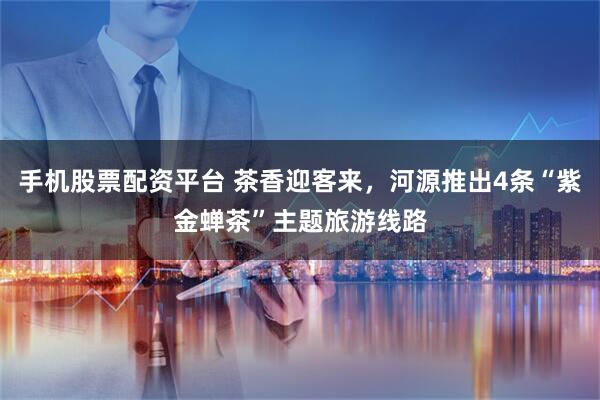 手机股票配资平台 茶香迎客来，河源推出4条“紫金蝉茶”主题旅游线路