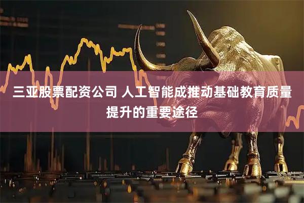 三亚股票配资公司 人工智能成推动基础教育质量提升的重要途径